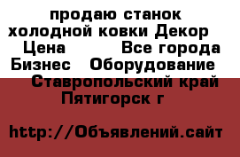 продаю станок холодной ковки Декор-2 › Цена ­ 250 - Все города Бизнес » Оборудование   . Ставропольский край,Пятигорск г.